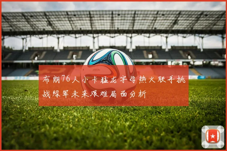 布朗76人小卡猛龙字母热火联手挑战绿军未来艰难局面分析
