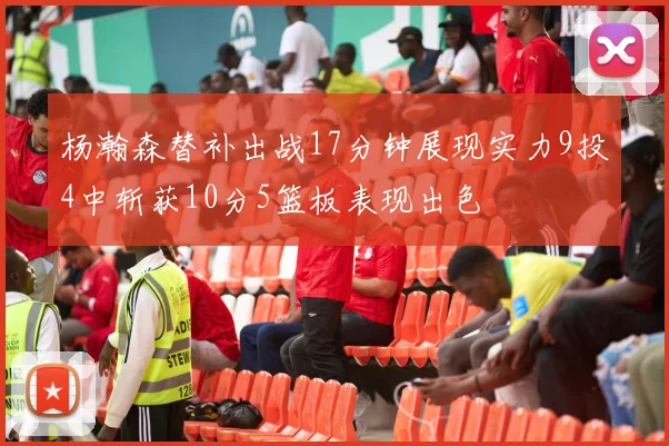 杨瀚森替补出战17分钟展现实力9投4中斩获10分5篮板表现出色