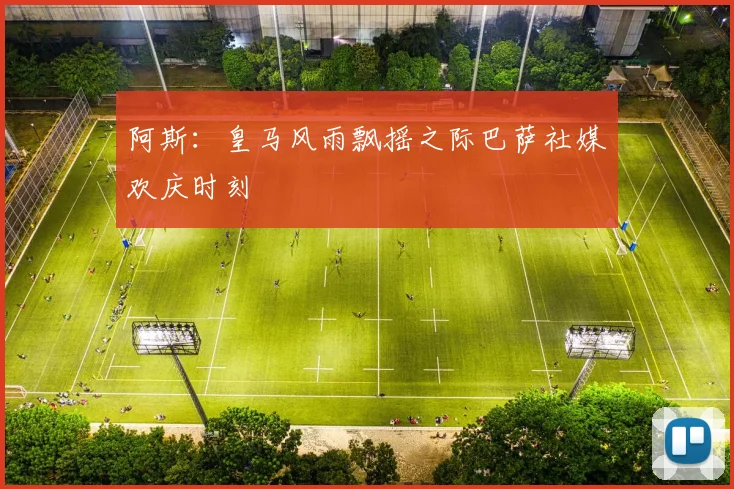阿斯：皇马风雨飘摇之际巴萨社媒欢庆时刻