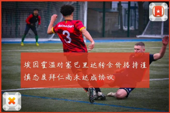 埃因霍温对塞巴里达转会价格持谨慎态度拜仁尚未达成协议