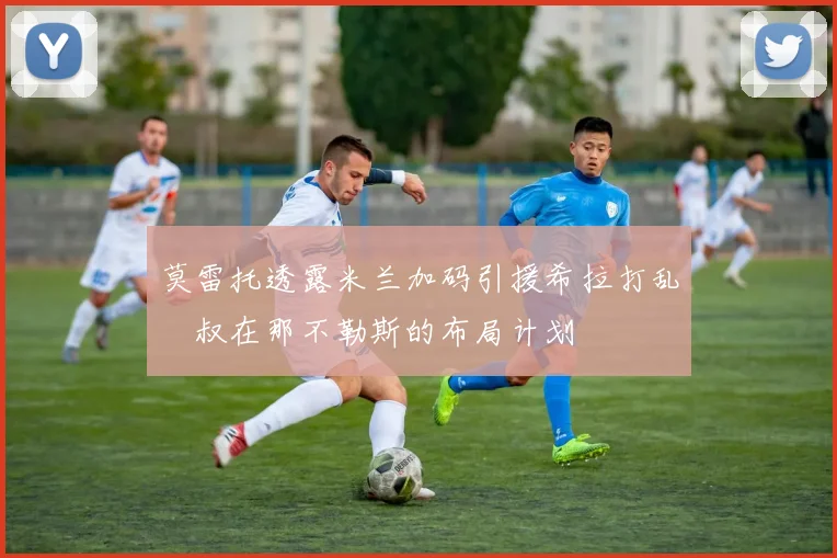 莫雷托透露米兰加码引援希拉打乱囧叔在那不勒斯的布局计划