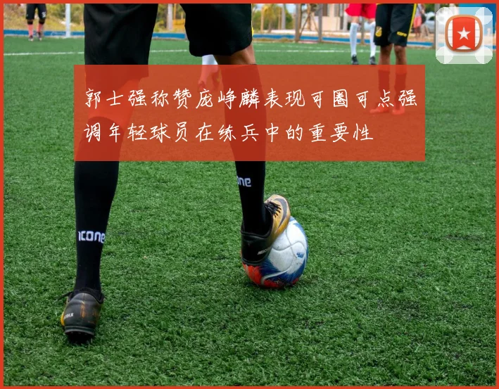 郭士强称赞庞峥麟表现可圈可点强调年轻球员在练兵中的重要性