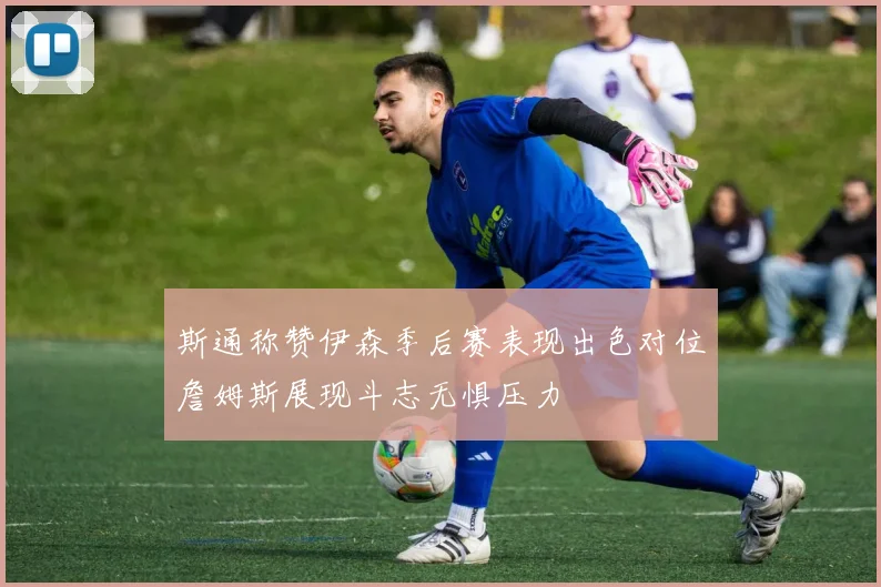 斯通称赞伊森季后赛表现出色对位詹姆斯展现斗志无惧压力
