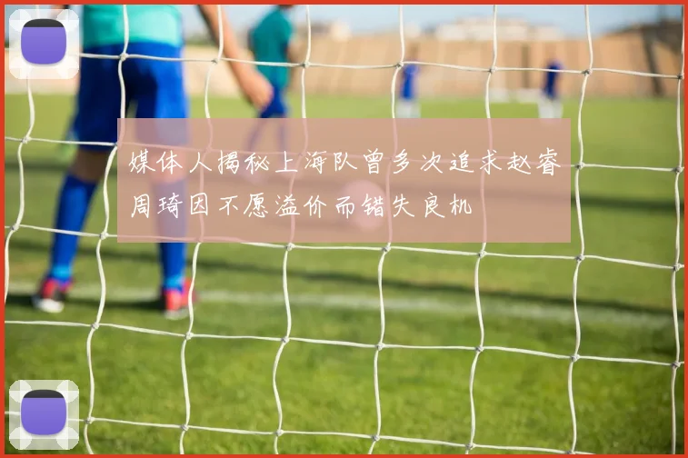 媒体人揭秘上海队曾多次追求赵睿周琦因不愿溢价而错失良机