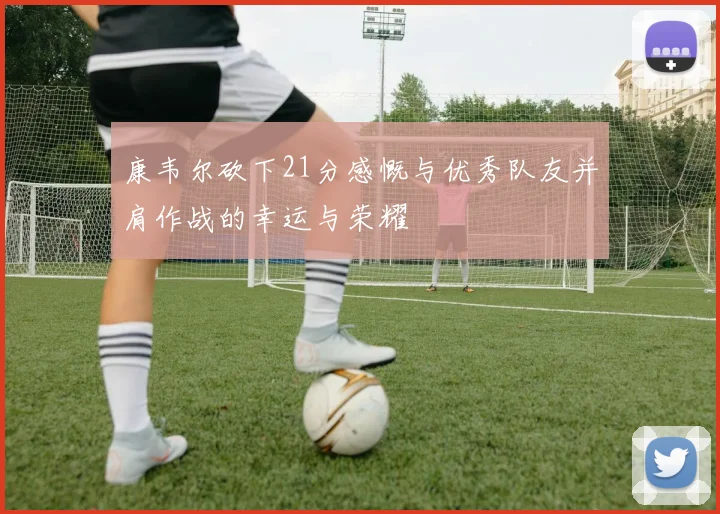 康韦尔砍下21分感慨与优秀队友并肩作战的幸运与荣耀