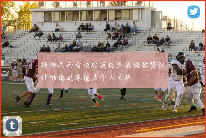 斯坦尼西奇谈对英格兰表现称赞拉什福德进球能力令人头疼