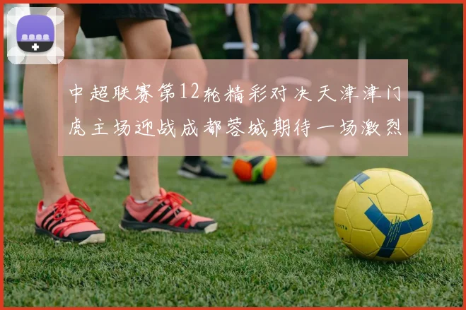 中超联赛第12轮精彩对决天津津门虎主场迎战成都蓉城期待一场激烈较量