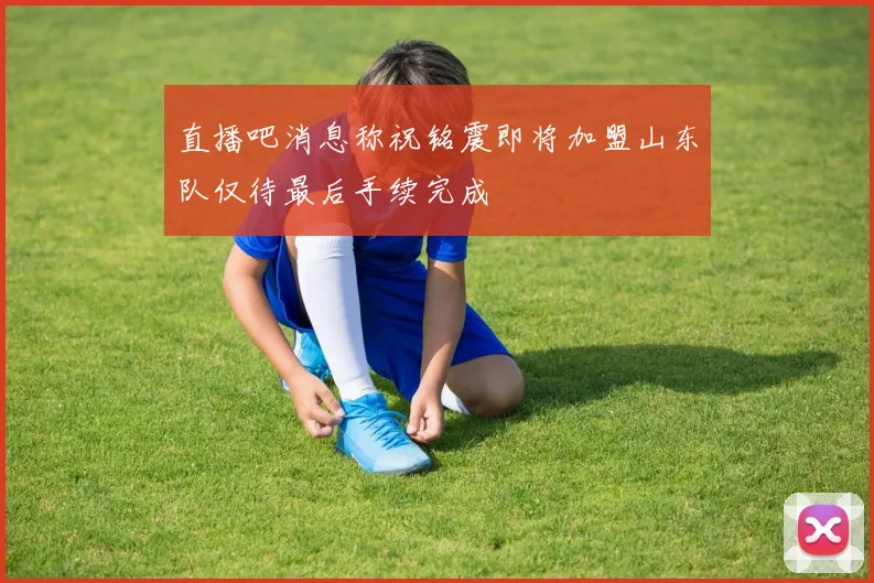直播吧消息称祝铭震即将加盟山东队仅待最后手续完成