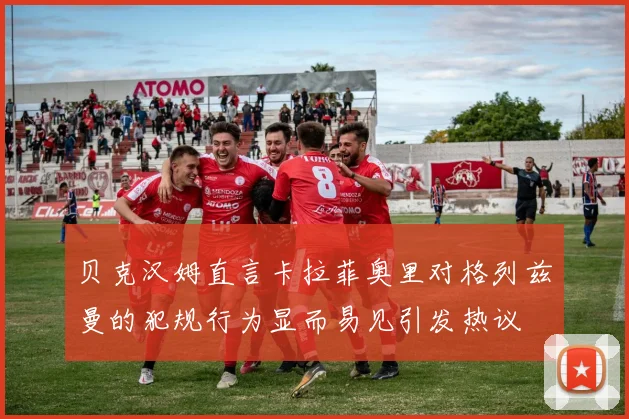贝克汉姆直言卡拉菲奥里对格列兹曼的犯规行为显而易见引发热议